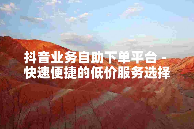抖音业务自助下单平台 - 快速便捷的低价服务选择