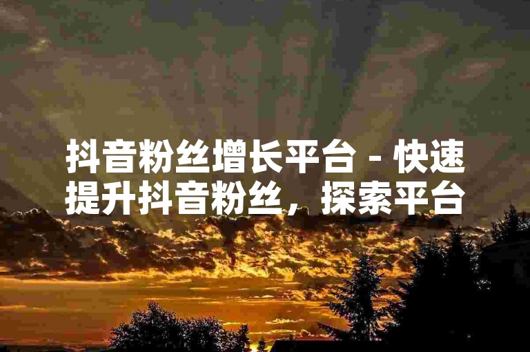抖音粉丝增长平台 - 快速提升抖音粉丝，探索平台上的增粉新策略！