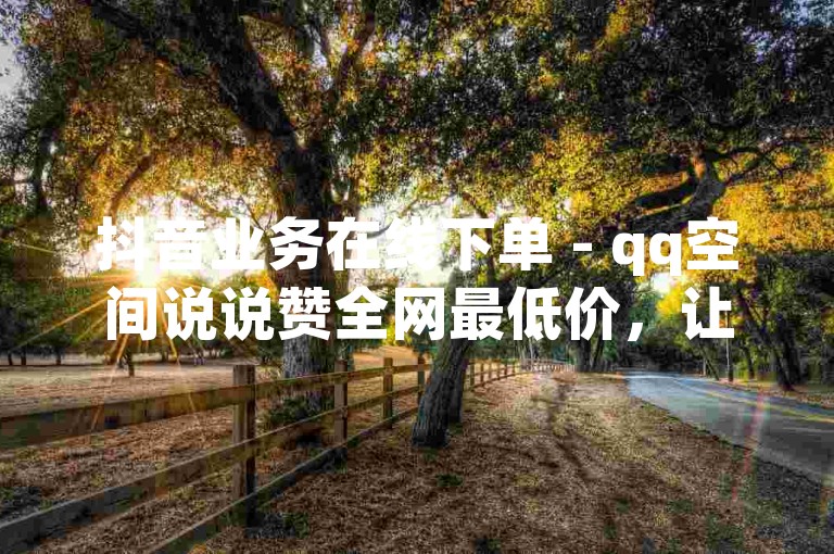 抖音业务在线下单 - qq空间说说赞全网最低价，让你的说说瞬间成为焦点。