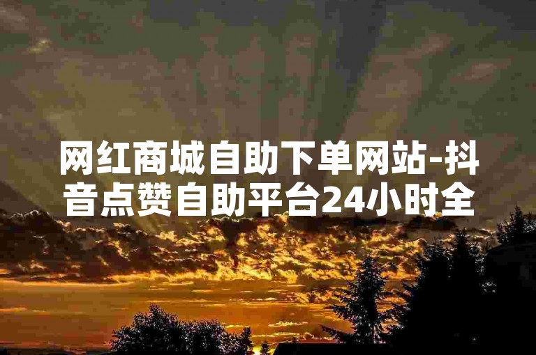 网红商城自助下单网站-抖音点赞自助平台24小时全网最低,作品点赞下单