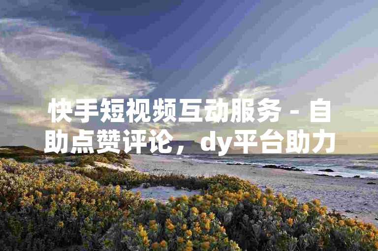 快手短视频互动服务 - 自助点赞评论，dy平台助力创作者起飞