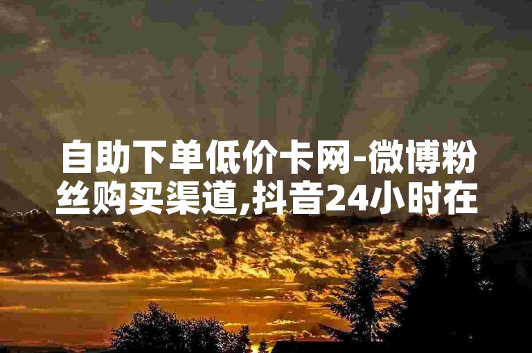 自助下单低价卡网-微博粉丝购买渠道,抖音24小时在线下单免费