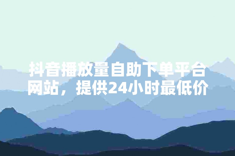 抖音播放量自助下单平台网站，提供24小时最低价服务。