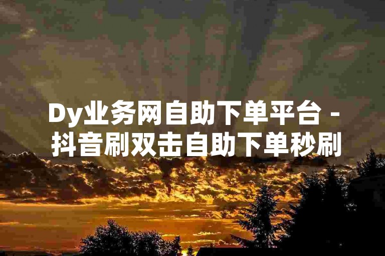 Dy业务网自助下单平台 - 抖音刷双击自助下单秒刷晨