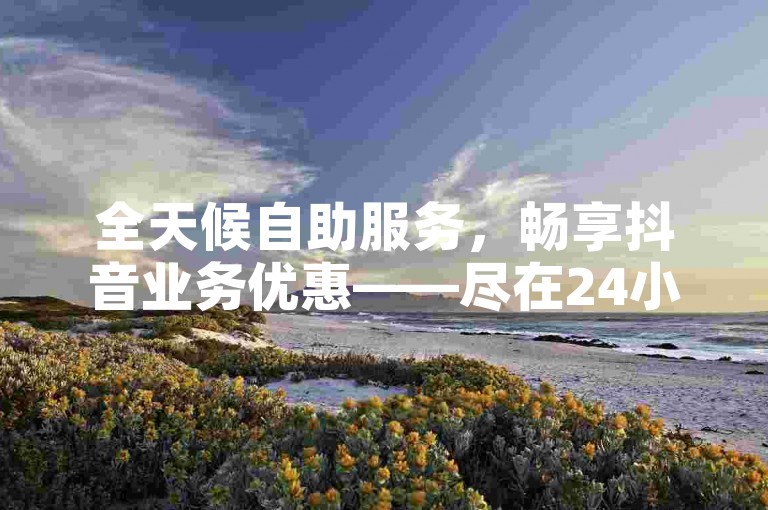 全天候自助服务，畅享抖音业务优惠——尽在24小时自助下单商城。