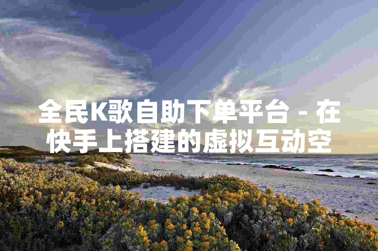 全民K歌自助下单平台 - 在快手上搭建的虚拟互动空间。