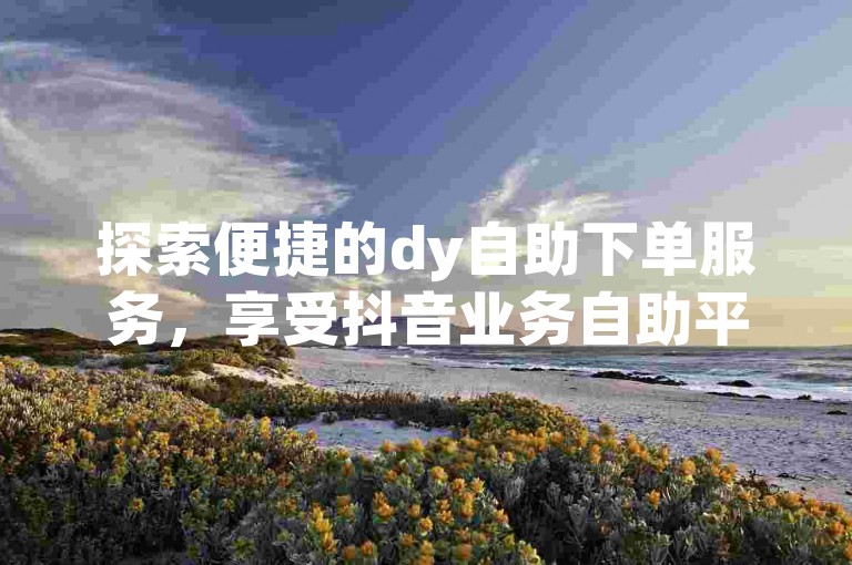 探索便捷的dy自助下单服务，享受抖音业务自助平台的高效与经济。