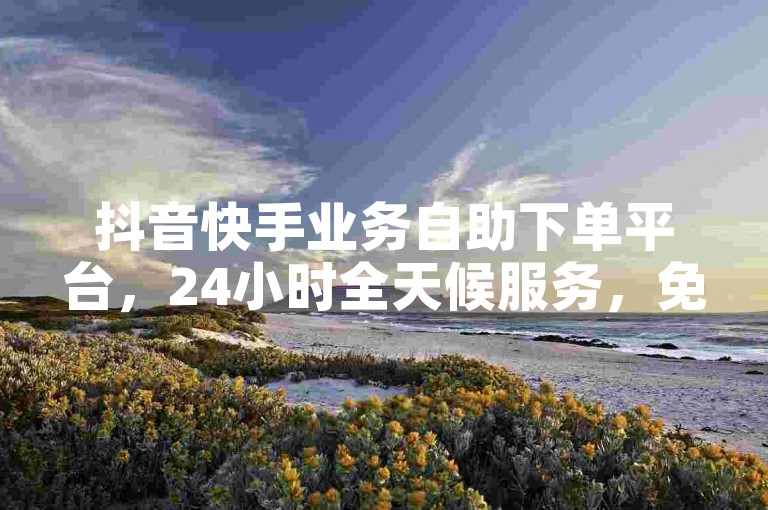抖音快手业务自助下单平台，24小时全天候服务，免费体验。