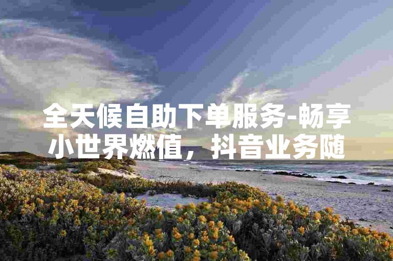 全天候自助下单服务-畅享小世界燃值，抖音业务随时在线订购，完全免费。
