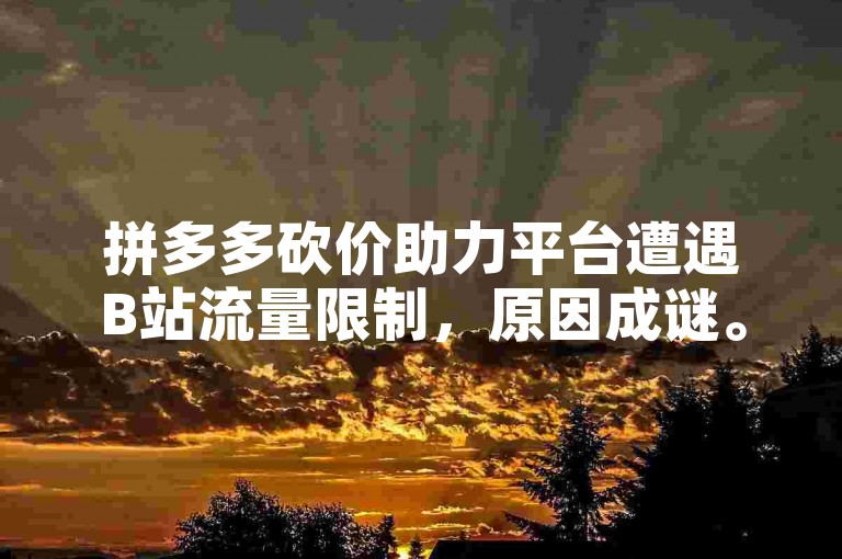拼多多砍价助力平台遭遇B站流量限制，原因成谜。