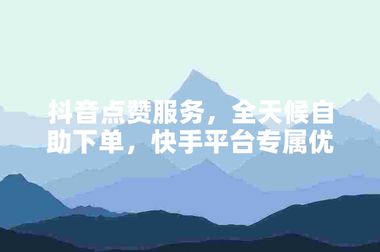 抖音点赞服务，全天候自助下单，快手平台专属优惠。