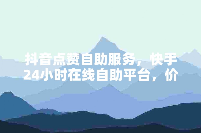 抖音点赞自助服务，快手24小时在线自助平台，价格实惠。