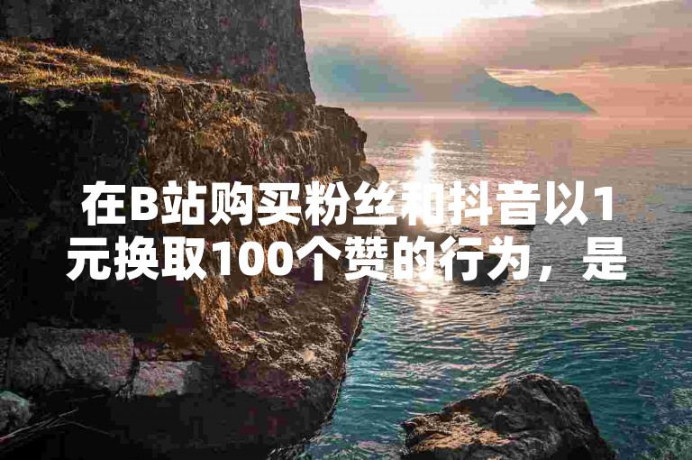 在B站购买粉丝和抖音以1元换取100个赞的行为，是否属于正常现象？