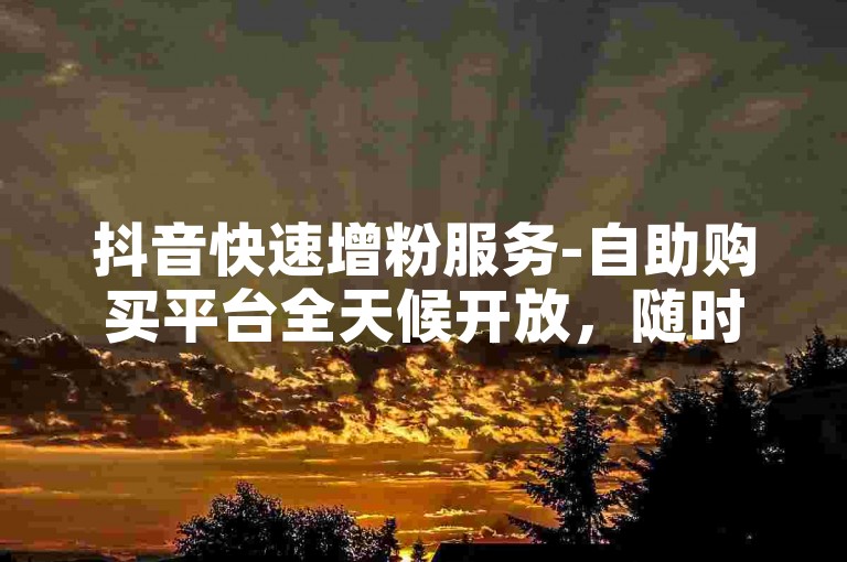 抖音快速增粉服务-自助购买平台全天候开放，随时享受网课优惠在线订购。