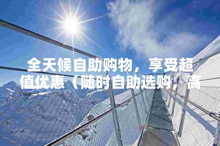 全天候自助购物，享受超值优惠（随时自助选购，高品质低价格大促销）