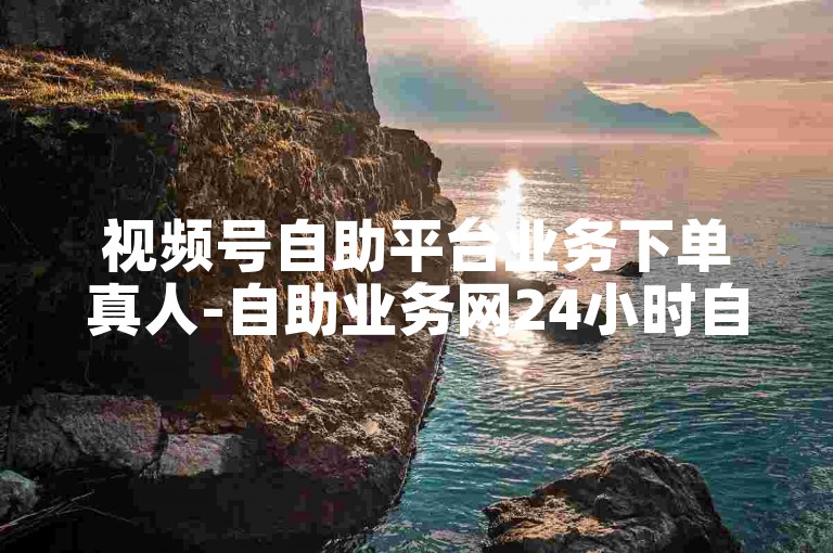 视频号自助平台业务下单真人-自助业务网24小时自助下单商城