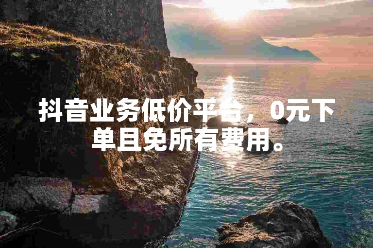 抖音业务低价平台，0元下单且免所有费用。