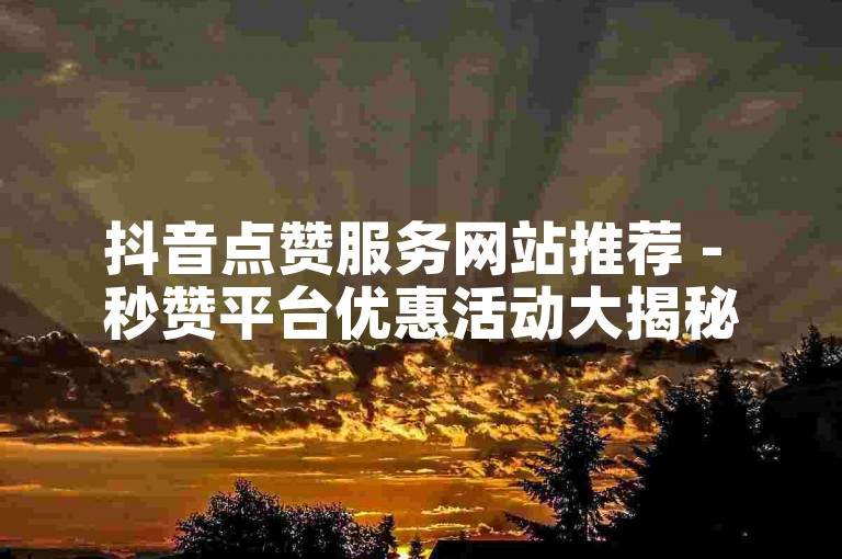 抖音点赞服务网站推荐 - 秒赞平台优惠活动大揭秘