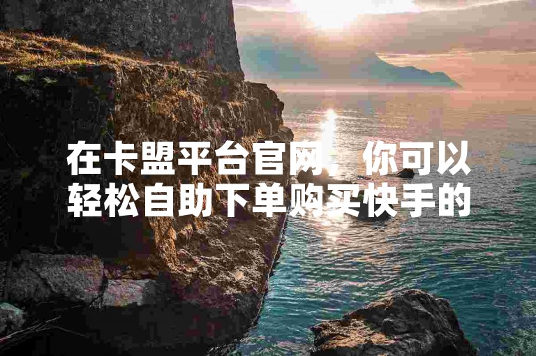 在卡盟平台官网，你可以轻松自助下单购买快手的点赞和播放量。