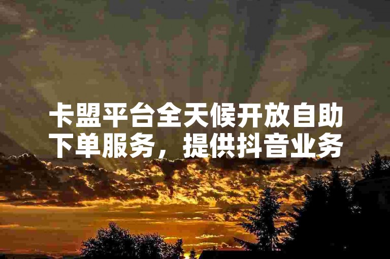 卡盟平台全天候开放自助下单服务，提供抖音业务支持，作为领先的货源站，仅需1元即可获得100个赞。