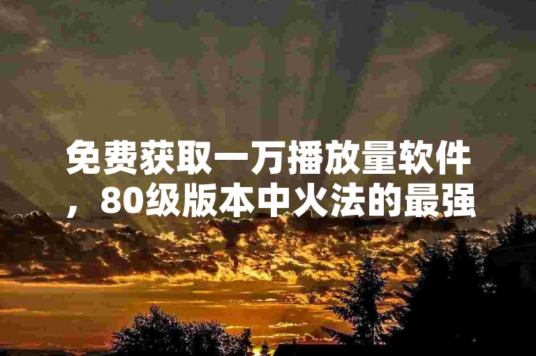 免费获取一万播放量软件，80级版本中火法的最强输出天赋配置。