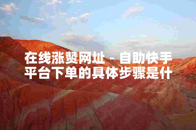 在线涨赞网址 - 自助快手平台下单的具体步骤是什么？