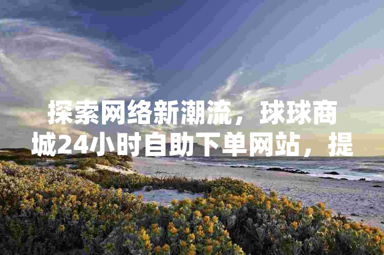 探索网络新潮流，球球商城24小时自助下单网站，提供抖音业务低价链接和快手播放量网站平台免费服务，让dy代网站业务网站成为你数字增长的得力伙伴！