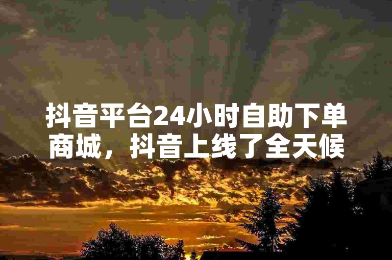 抖音平台24小时自助下单商城，抖音上线了全天候自助购物的新平台。