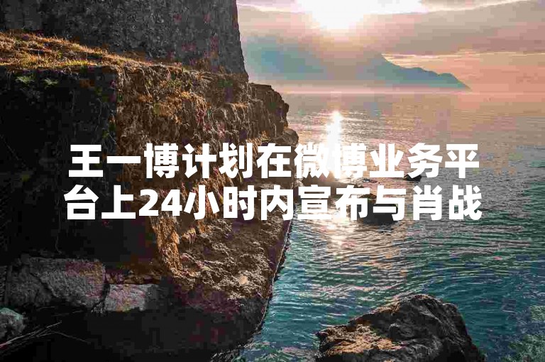 王一博计划在微博业务平台上24小时内宣布与肖战的恋情。