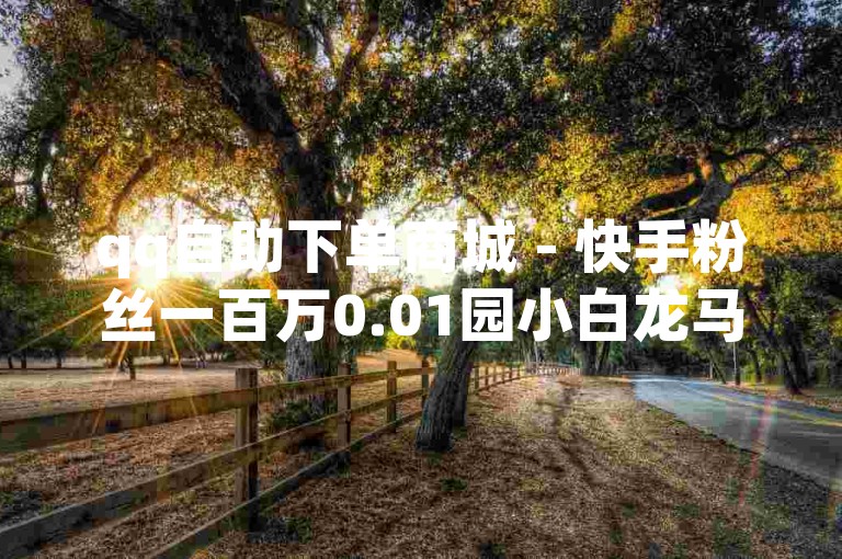 qq自助下单商城 - 快手粉丝一百万0.01园小白龙马山肥大地房产装修网站
