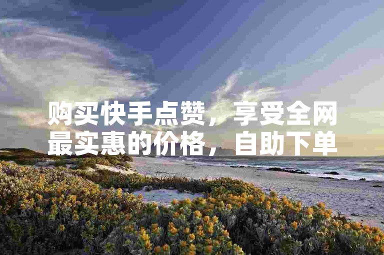 购买快手点赞，享受全网最实惠的价格，自助下单方便快捷。