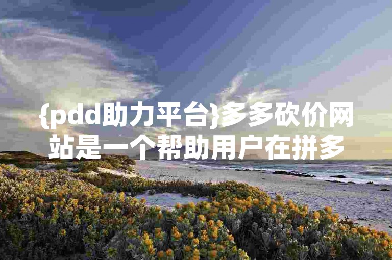 {pdd助力平台}多多砍价网站是一个帮助用户在拼多多上进行砍价的平台。