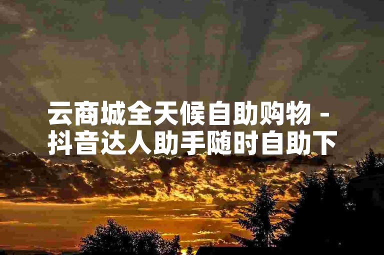 云商城全天候自助购物 - 抖音达人助手随时自助下单。