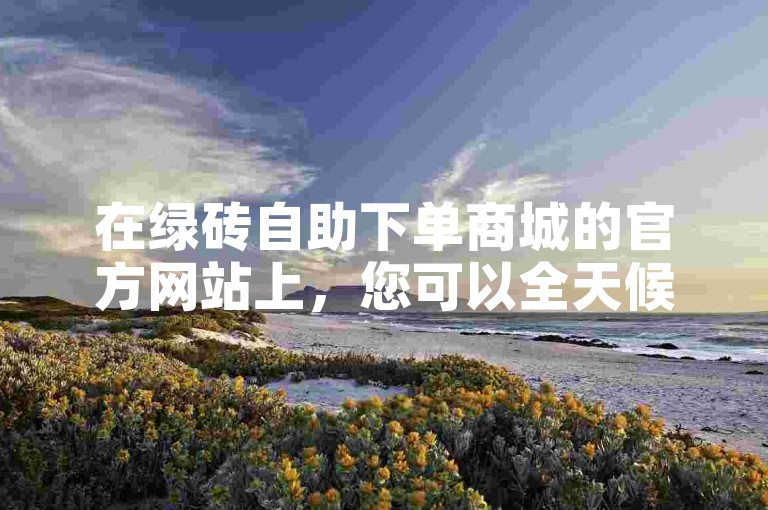 在绿砖自助下单商城的官方网站上，您可以全天候24小时便捷地处理抖音业务，享受个位数价格的优质服务。