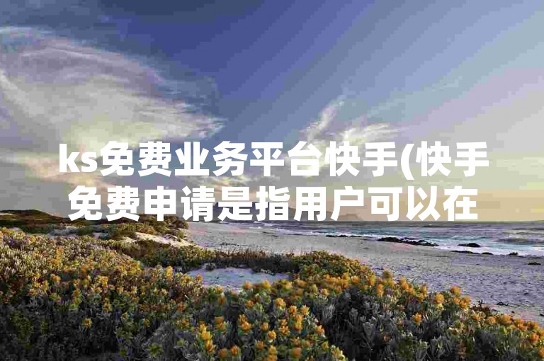 ks免费业务平台快手(快手免费申请是指用户可以在不支付任何费用的情况下，通过快手平台申请某些特定的服务或功能。)