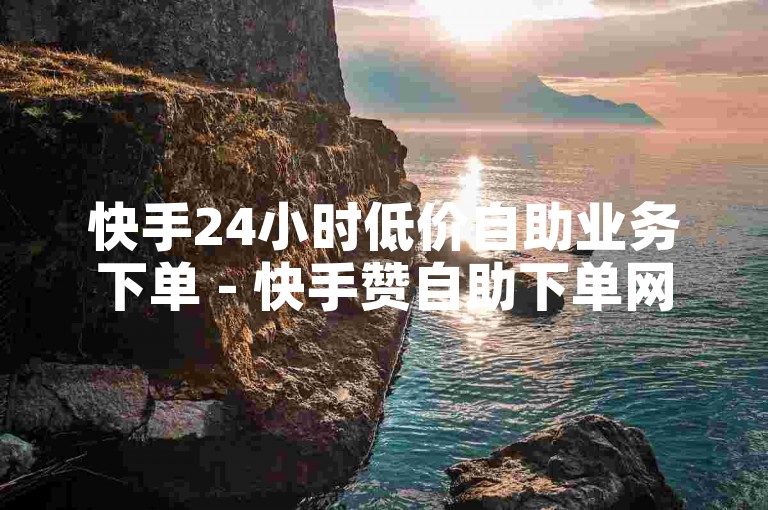 快手24小时低价自助业务下单 - 快手赞自助下单网站QQ网