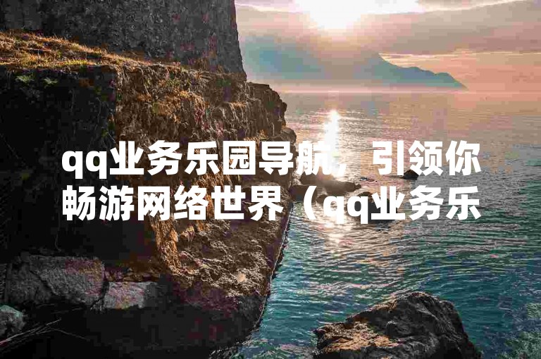 qq业务乐园导航，引领你畅游网络世界（qq业务乐园导航-探索无限可能）