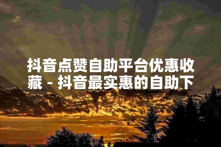 抖音点赞自助平台优惠收藏 - 抖音最实惠的自助下单平台