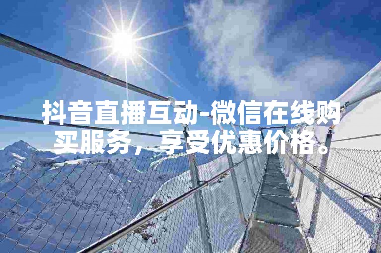 抖音直播互动-微信在线购买服务，享受优惠价格。