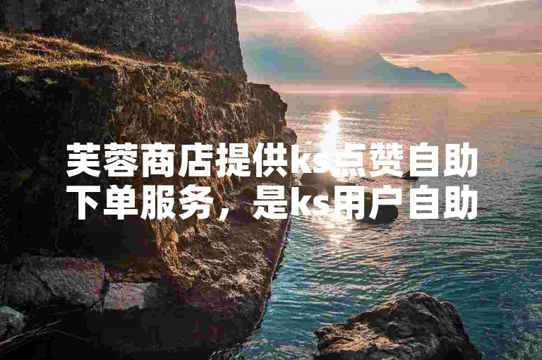 芙蓉商店提供ks点赞自助下单服务，是ks用户自助下单的理想选择。