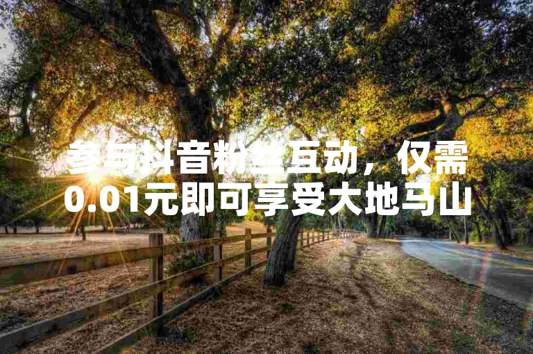 参与抖音粉丝互动，仅需0.01元即可享受大地马山房产精彩活动。（抖音粉丝双击播放下单0.01大地马山房产活动-更多机会等你来！）