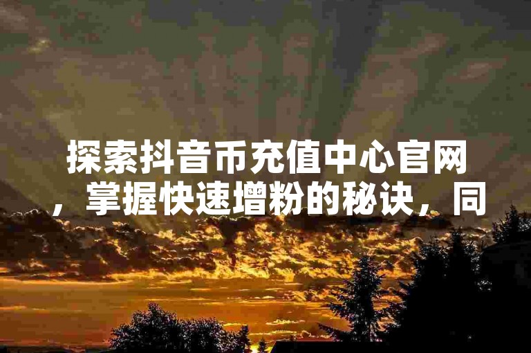 探索抖音币充值中心官网，掌握快速增粉的秘诀，同时发现QQ名片点赞和全民K歌优惠下单的最佳途径。