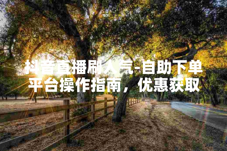 抖音直播刷人气-自助下单平台操作指南，优惠获取粉丝关注。