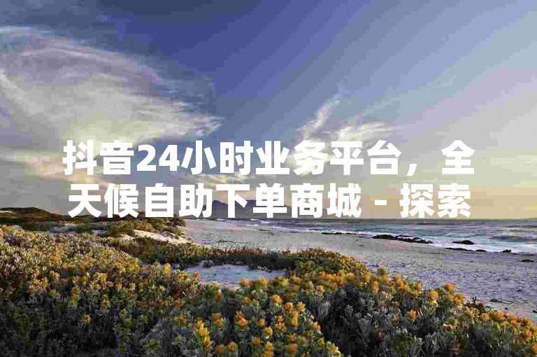 抖音24小时业务平台，全天候自助下单商城 - 探索网红商城的自助下单网址 - QQ秒赞网提供的专业业务服务。