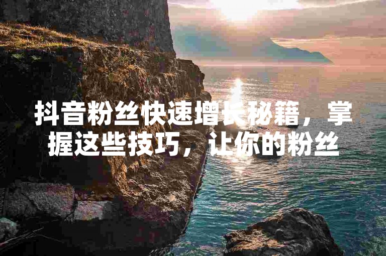 抖音粉丝快速增长秘籍，掌握这些技巧，让你的粉丝数量迅速攀升！新手必看！
