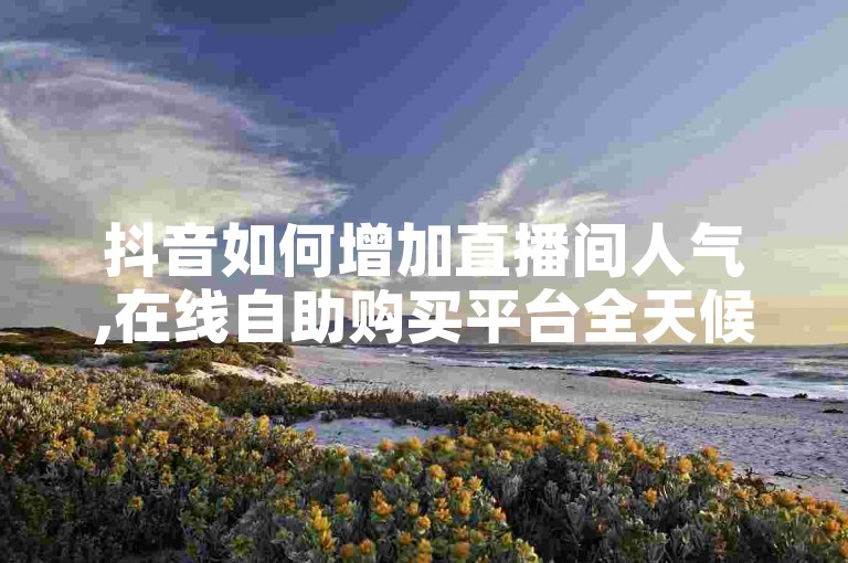 抖音如何增加直播间人气,在线自助购买平台全天候服务。
