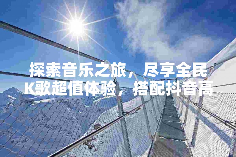 探索音乐之旅，尽享全民K歌超值体验，搭配抖音高效引流工具，一切尽在QQ八位数自助商城，全天候砍价助力，让娱乐更添乐趣。
