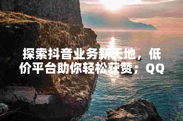 探索抖音业务新天地，低价平台助你轻松获赞；QQ会员网站卡盟，优惠不断；0.01元即可享受抖音粉丝双击播放服务，大地马山房产活动独家揭秘，再战江湖。