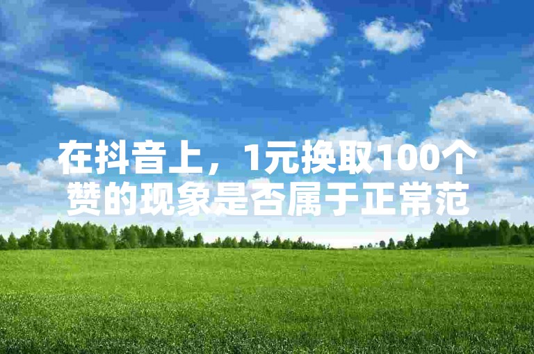 在抖音上，1元换取100个赞的现象是否属于正常范畴，同时探讨购买王者荣耀的人气与点赞服务。