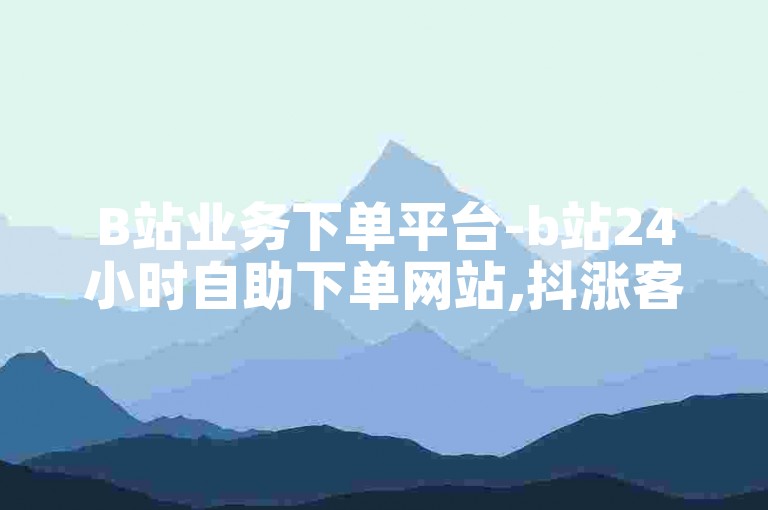 B站业务下单平台-b站24小时自助下单网站,抖涨客软件